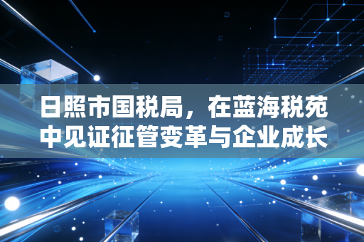 日照市国税局,在蓝海税苑中见证征管变革与企业成长
