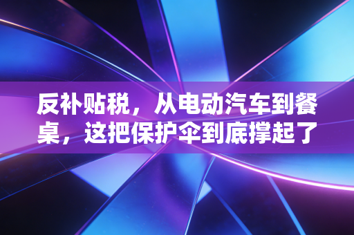 反补贴税,从电动汽车到餐桌,这把保护伞到底撑起了谁的利益?