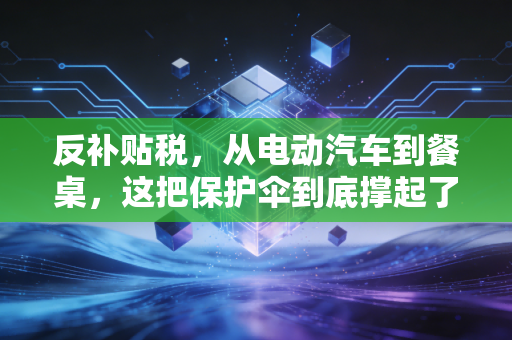 反补贴税,从电动汽车到餐桌,这把保护伞到底撑起了谁的利益?