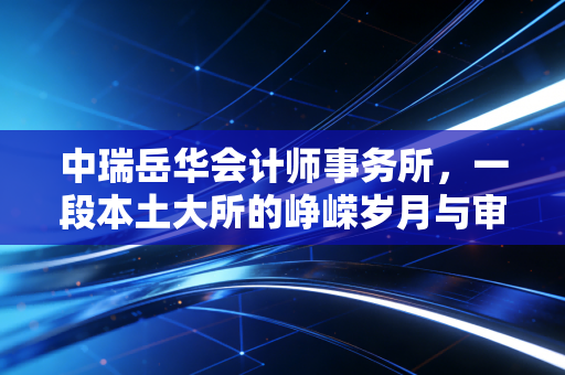 中瑞岳华会计师事务所,一段本土大所的峥嵘岁月与审计行业的深度反思