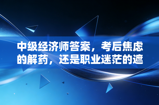 中级经济师答案,考后焦虑的解药,还是职业迷茫的遮羞布?