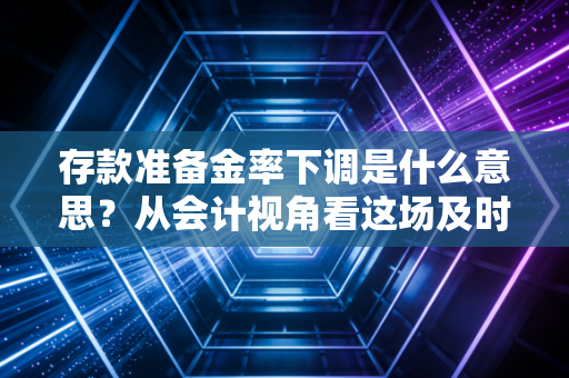 存款准备金率下调是什么意思?从会计视角看这场及时雨如何滋润你的生活
