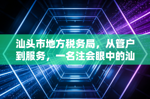 汕头市地方税务局,从管户到服务,一名注会眼中的汕头税务变迁与营商环境的蝶变