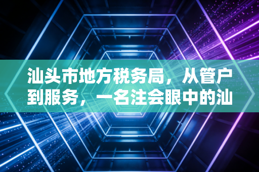 汕头市地方税务局，从管户到服务，一名注会眼中的汕头税务变迁与营商环境的蝶变