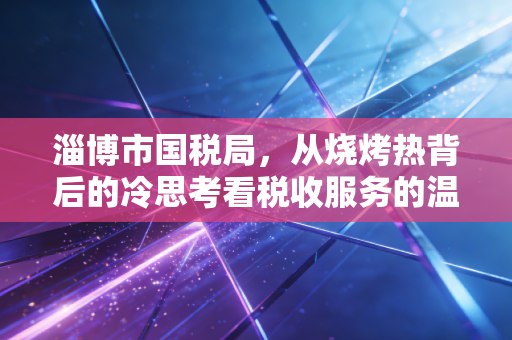 淄博市国税局，从烧烤热背后的冷思考看税收服务的温度与力度
