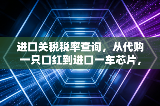 进口关税税率查询,从代购一只口红到进口一车芯片,这笔账你算对了吗?