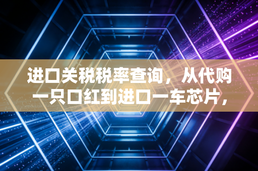 进口关税税率查询，从代购一只口红到进口一车芯片，这笔账你算对了吗？