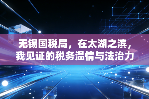 无锡国税局,在太湖之滨,我见证的税务温情与法治力量