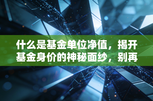 什么是基金单位净值,揭开基金身价的神秘面纱,别再被便宜蒙蔽了双眼