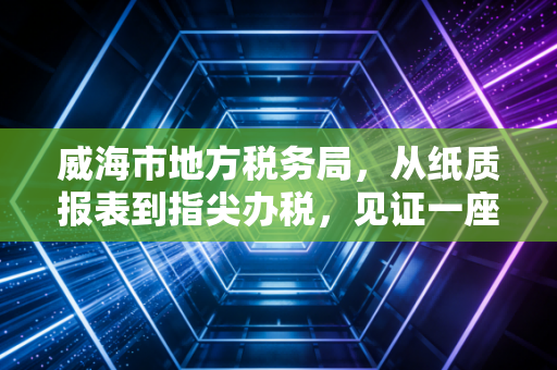 威海市地方税务局,从纸质报表到指尖办税,见证一座滨海城市的税务温情与变迁