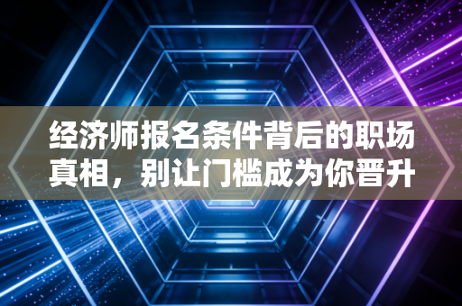 经济师报名条件背后的职场真相，别让门槛成为你晋升的绊脚石