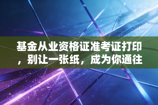 基金从业资格证准考证打印,别让一张纸,成为你通往金融圈的拦路虎
