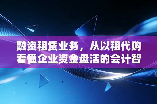 融资租赁业务,从以租代购看懂企业资金盘活的会计智慧与生存之道