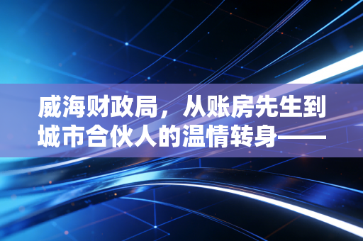 威海财政局,从账房先生到城市合伙人的温情转身——一位注会眼中的威海营商环境变迁