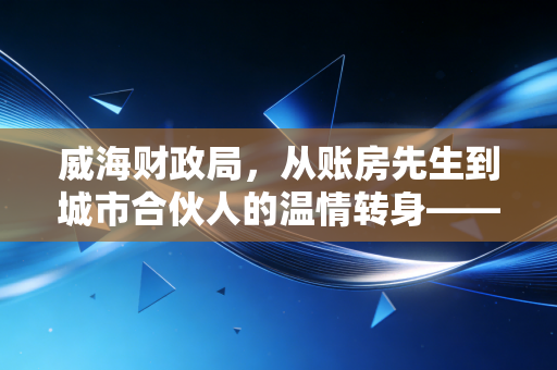 威海财政局,从账房先生到城市合伙人的温情转身——一位注会眼中的威海营商环境变迁