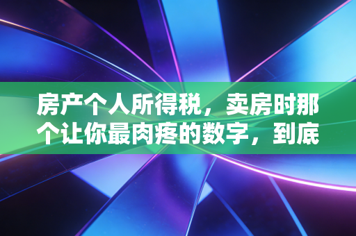 房产个人所得税,卖房时那个让你最肉疼的数字,到底该怎么算?