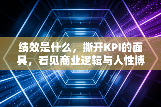 绩效是什么，撕开KPI的面具，看见商业逻辑与人性博弈的真相