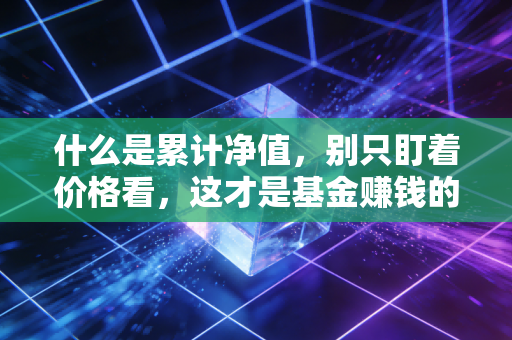 什么是累计净值，别只盯着价格看，这才是基金赚钱的真相