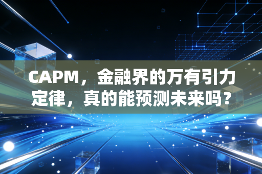 CAPM,金融界的万有引力定律,真的能预测未来吗?——一位注会老兵的深度复盘