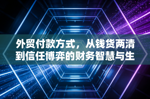 外贸付款方式，从钱货两清到信任博弈的财务智慧与生存法则