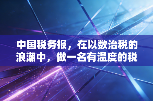 中国税务报,在以数治税的浪潮中,做一名有温度的税务摆渡人