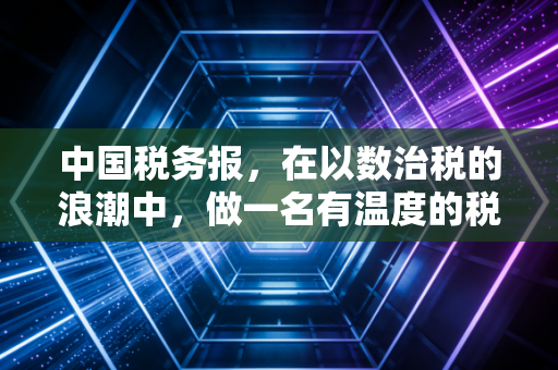 中国税务报,在以数治税的浪潮中,做一名有温度的税务摆渡人
