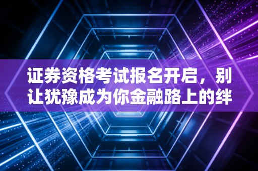 证券资格考试报名开启，别让犹豫成为你金融路上的绊脚石