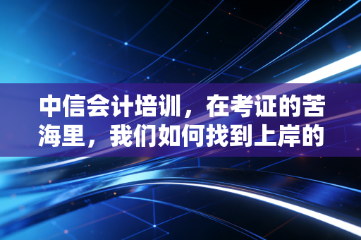 中信会计培训，在考证的苦海里，我们如何找到上岸的那束光？