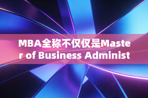MBA全称不仅仅是Master of Business Administration,它究竟是职场跃迁的加速器还是安慰剂?