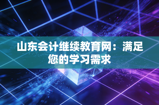 山东会计继续教育网:满足您的学习需求