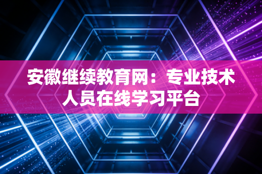安徽继续教育网：专业技术人员在线学习平台