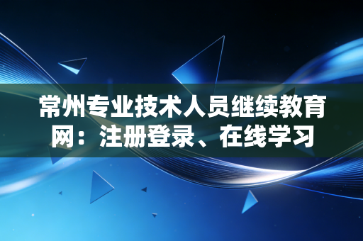 常州专业技术人员继续教育网：注册登录、在线学习