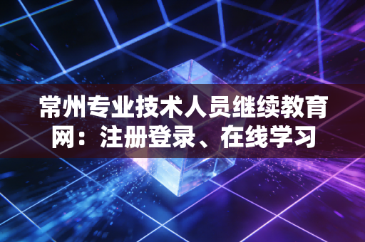 常州专业技术人员继续教育网：注册登录、在线学习