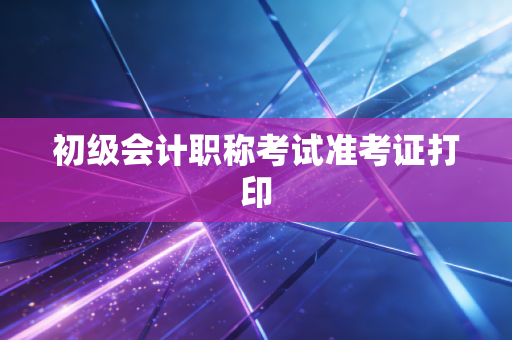 初级会计职称考试准考证打印