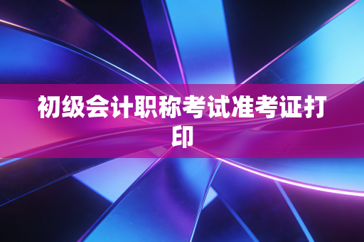 初级会计职称考试准考证打印
