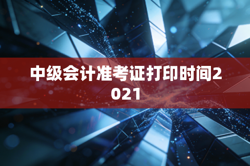 中级会计准考证打印时间2021