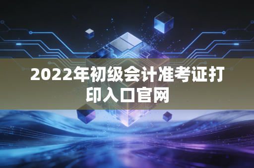 2022年初级会计准考证打印入口官网