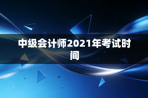 中级会计师2021年考试时间