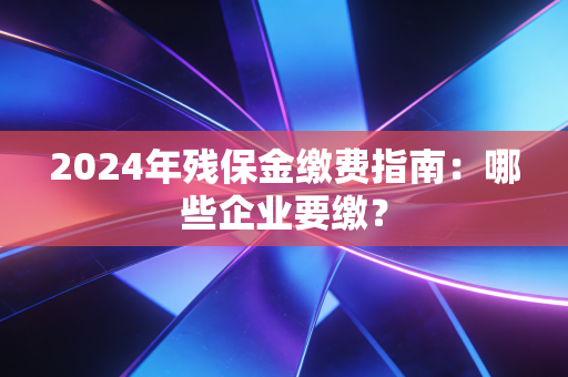 2024年残保金缴费指南:哪些企业要缴?