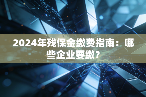 2024年残保金缴费指南：哪些企业要缴？