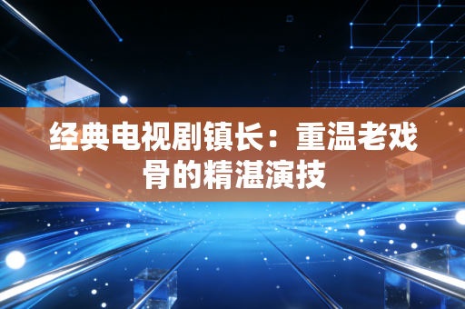 经典电视剧镇长:重温老戏骨的精湛演技