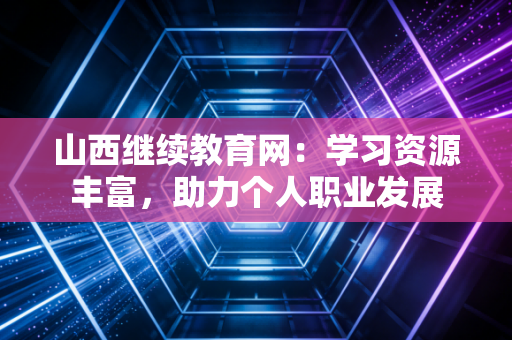 山西继续教育网:学习资源丰富,助力个人职业发展