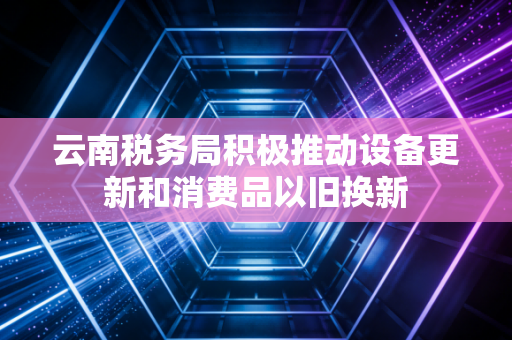 云南税务局积极推动设备更新和消费品以旧换新