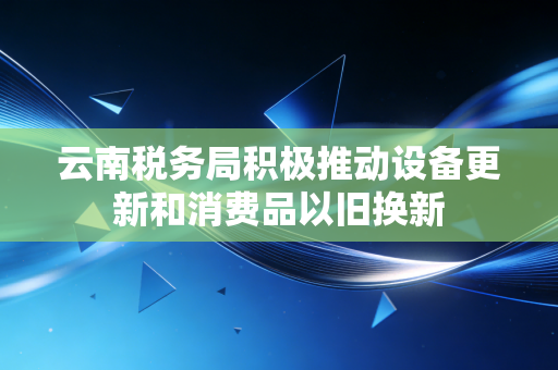 云南税务局积极推动设备更新和消费品以旧换新