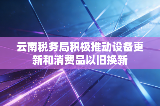 云南税务局积极推动设备更新和消费品以旧换新