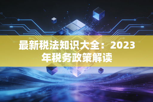 最新税法知识大全:2023年税务政策解读