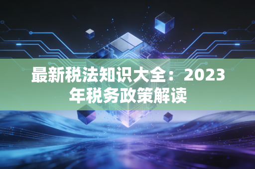 最新税法知识大全：2023年税务政策解读