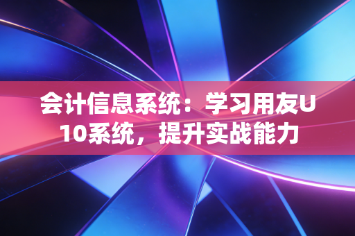 会计信息系统：学习用友U10系统，提升实战能力