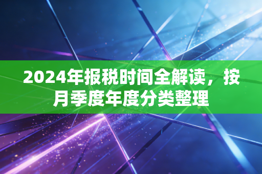 2024年报税时间全解读,按月季度年度分类整理