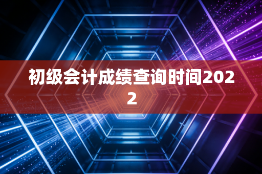 初级会计成绩查询时间2022